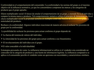 Conformidad en el comportamiento del consumidor: La conformidad a las normas del grupo es el maximo
objetivo de la influencia normativa, ya que los consumidores compraran las marcas y las categorias de
producto que el grupo apruebe.
Efecto multiplicador social: El deseo de emular el comportamiento de un grupo, a menudo lleva al individuo a
comprar la misma marca o producto. Tal comportamiento imitativo refleja el principio de demostracion. En el
efecto multiplicador social la propiedad aumenta en multiplos como una funcion de la influencia grupal y
notoriedad del producto.
Rechazo a la conformidad: Algunos individuos reaccionan de manera adversa al rechazar las presiones de
grupo por la conformidad.
La posibilidad de rechazar las presiones para actuar conforme al grupo depende de:
 La fuerza del sistema de valores del individuo.
 La intensidad de las presiones del grupo para actuar conforme a sus lineamientos.
 El involucramiento del individuo con el grupo.
El valor concedido a la individualidad.
Estrategias personales de venta: La influencia informacional se utiliza si el vendedor esta considerado un
conocedor de la categoria de producto y una fuente de informacion legitima. La influencia comparativa se
aplica si el consumidor percibe al vendedor como un aperosna con necesidades y caracteristicas similares.
 