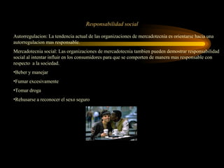 Responsabilidad social

Autorregulacion: La tendencia actual de las organizaciones de mercadotecnia es orientarse hacia una
autorregulacion mas responsable.
Mercadotecnia social: Las organizaciones de mercadotecnia tambien pueden demostrar responsabilidad
social al intentar influir en los consumidores para que se comporten de manera mas responsable con
respecto a la sociedad.
•Beber y manejar
•Fumar excesivamente
•Tomar droga
•Rehusarse a reconocer el sexo seguro
 