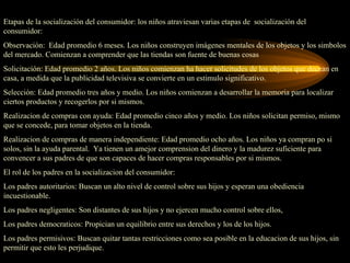 Etapas de la socialización del consumidor: los niños atraviesan varias etapas de socialización del
consumidor:
Observación: Edad promedio 6 meses. Los niños construyen imágenes mentales de los objetos y los simbolos
del mercado. Comienzan a comprender que las tiendas son fuente de buenas cosas
Solicitación: Edad promedio 2 años. Los niños comienzan ha hacer solicitudes de los objetos que decean en
casa, a medida que la publicidad televisiva se convierte en un estimulo significativo.
Selección: Edad promedio tres años y medio. Los niños comienzan a desarrollar la memoria para localizar
ciertos productos y recogerlos por si mismos.
Realizacion de compras con ayuda: Edad promedio cinco años y medio. Los niños solicitan permiso, mismo
que se concede, para tomar objetos en la tienda.
Realizacion de compras de manera independiente: Edad promedio ocho años. Los niños ya compran po si
solos, sin la ayuda parental. Ya tienen un amejor comprension del dinero y la madurez suficiente para
convencer a sus padres de que son capaces de hacer compras responsables por si mismos.
El rol de los padres en la socializacion del consumidor:
Los padres autoritarios: Buscan un alto nivel de control sobre sus hijos y esperan una obediencia
incuestionable.
Los padres negligentes: Son distantes de sus hijos y no ejercen mucho control sobre ellos,
Los padres democraticos: Propician un equilibrio entre sus derechos y los de los hijos.
Los padres permisivos: Buscan quitar tantas restricciones como sea posible en la educacion de sus hijos, sin
permitir que esto les perjudique.
 