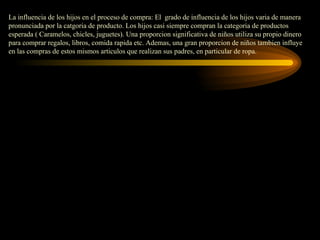 La influencia de los hijos en el proceso de compra: El grado de influencia de los hijos varia de manera
pronunciada por la catgoria de producto. Los hijos casi siempre compran la categoria de productos
esperada ( Caramelos, chicles, juguetes). Una proporcion significativa de niños utiliza su propio dinero
para comprar regalos, libros, comida rapida etc. Ademas, una gran proporcion de niños tambien influye
en las compras de estos mismos articulos que realizan sus padres, en particular de ropa.
 