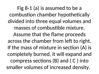 Fig 8-1 (a) is assumed to be a
combustion chamber hypothetically
divided into three equal volumes and
masses of combustible mixture.
Assume that the flame proceeds
across the chamber from left to right.
If the mass of mixture in section (A) is
completely burned, it will expand and
compress sections (B) and ( C ) into
smaller volumes of increased density.
 