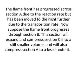 The flame front has progressed across
section A due to the reaction rate but
has been moved to the right further
due to the transposition rate. Now
suppose the flame front progresses
through section B. This section will
expand and compress section C into a
still smaller volume, and will also
compress section A to a lesser extent.
 