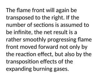 The flame front will again be
transposed to the right. If the
number of sections is assumed to
be infinite, the net result is a
rather smoothly progressing flame
front moved forward not only by
the reaction effect, but also by the
transposition effects of the
expanding burning gases.
 