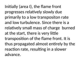 Initially (area I), the flame front
progresses relatively slowly due
primarily to a low transpositon rate
and low turbulence. Since there is a
relatively small mass of charge burned
at the start, there is very little
transposition of the flame front. It is
thus propagated almost entirely by the
reaction rate, resulting in a slower
advance.
 