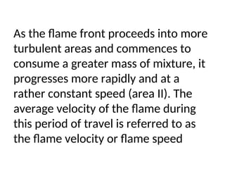 As the flame front proceeds into more
turbulent areas and commences to
consume a greater mass of mixture, it
progresses more rapidly and at a
rather constant speed (area II). The
average velocity of the flame during
this period of travel is referred to as
the flame velocity or flame speed
 