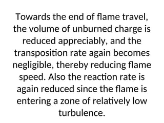 Towards the end of flame travel,
the volume of unburned charge is
reduced appreciably, and the
transposition rate again becomes
negligible, thereby reducing flame
speed. Also the reaction rate is
again reduced since the flame is
entering a zone of relatively low
turbulence.
 