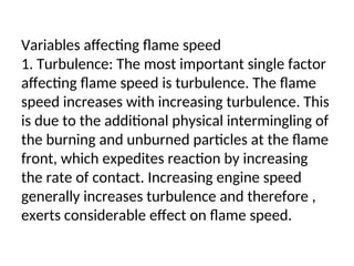 Variables affecting flame speed
1. Turbulence: The most important single factor
affecting flame speed is turbulence. The flame
speed increases with increasing turbulence. This
is due to the additional physical intermingling of
the burning and unburned particles at the flame
front, which expedites reaction by increasing
the rate of contact. Increasing engine speed
generally increases turbulence and therefore ,
exerts considerable effect on flame speed.
 