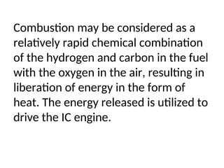 Combustion may be considered as a
relatively rapid chemical combination
of the hydrogen and carbon in the fuel
with the oxygen in the air, resulting in
liberation of energy in the form of
heat. The energy released is utilized to
drive the IC engine.
 