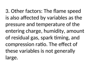 3. Other factors: The flame speed
is also affected by variables as the
pressure and temperature of the
entering charge, humidity, amount
of residual gas, spark timing, and
compression ratio. The effect of
these variables is not generally
large.
 