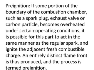 Preignition: If some portion of the
boundary of the combustion chamber,
such as a spark plug, exhaust valve or
carbon particle, becomes overheated
under certain operating conditions, it
is possible for this part to act in the
same manner as the regular spark, and
ignite the adjacent fresh combustible
charge. An entirely distinct flame front
is thus produced, and the process is
termed preignition.
 