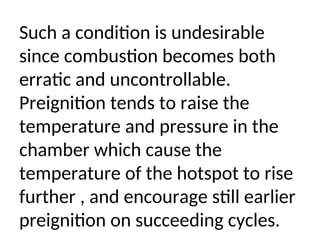 Such a condition is undesirable
since combustion becomes both
erratic and uncontrollable.
Preignition tends to raise the
temperature and pressure in the
chamber which cause the
temperature of the hotspot to rise
further , and encourage still earlier
preignition on succeeding cycles.
 