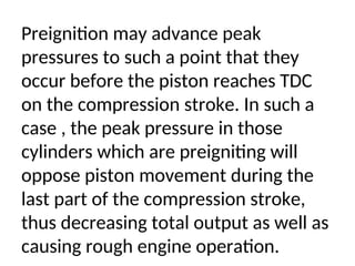 Preignition may advance peak
pressures to such a point that they
occur before the piston reaches TDC
on the compression stroke. In such a
case , the peak pressure in those
cylinders which are preigniting will
oppose piston movement during the
last part of the compression stroke,
thus decreasing total output as well as
causing rough engine operation.
 