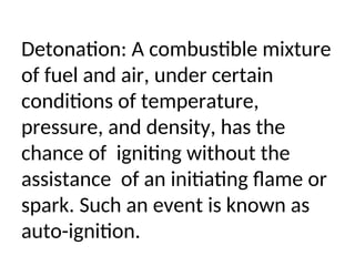 Detonation: A combustible mixture
of fuel and air, under certain
conditions of temperature,
pressure, and density, has the
chance of igniting without the
assistance of an initiating flame or
spark. Such an event is known as
auto-ignition.
 