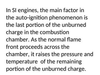 In SI engines, the main factor in
the auto-ignition phenomenon is
the last portion of the unburned
charge in the combustion
chamber. As the normal flame
front proceeds across the
chamber, it raises the pressure and
temperature of the remaining
portion of the unburned charge.
 