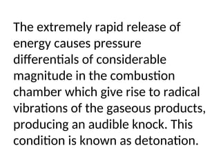 The extremely rapid release of
energy causes pressure
differentials of considerable
magnitude in the combustion
chamber which give rise to radical
vibrations of the gaseous products,
producing an audible knock. This
condition is known as detonation.
 