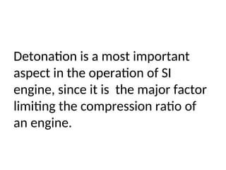 Detonation is a most important
aspect in the operation of SI
engine, since it is the major factor
limiting the compression ratio of
an engine.
 
