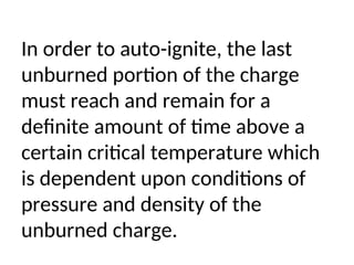 In order to auto-ignite, the last
unburned portion of the charge
must reach and remain for a
definite amount of time above a
certain critical temperature which
is dependent upon conditions of
pressure and density of the
unburned charge.
 