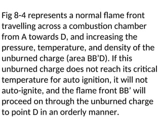 Fig 8-4 represents a normal flame front
travelling across a combustion chamber
from A towards D, and increasing the
pressure, temperature, and density of the
unburned charge (area BB’D). If this
unburned charge does not reach its critical
temperature for auto ignition, it will not
auto-ignite, and the flame front BB’ will
proceed on through the unburned charge
to point D in an orderly manner.
 
