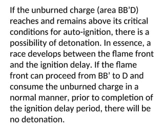 If the unburned charge (area BB’D)
reaches and remains above its critical
conditions for auto-ignition, there is a
possibility of detonation. In essence, a
race develops between the flame front
and the ignition delay. If the flame
front can proceed from BB’ to D and
consume the unburned charge in a
normal manner, prior to completion of
the ignition delay period, there will be
no detonation.
 