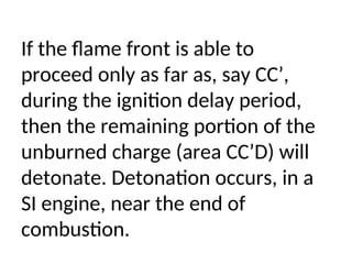 If the flame front is able to
proceed only as far as, say CC’,
during the ignition delay period,
then the remaining portion of the
unburned charge (area CC’D) will
detonate. Detonation occurs, in a
SI engine, near the end of
combustion.
 