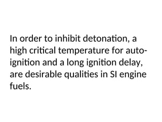 In order to inhibit detonation, a
high critical temperature for auto-
ignition and a long ignition delay,
are desirable qualities in SI engine
fuels.
 