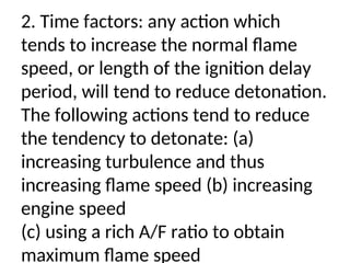 2. Time factors: any action which
tends to increase the normal flame
speed, or length of the ignition delay
period, will tend to reduce detonation.
The following actions tend to reduce
the tendency to detonate: (a)
increasing turbulence and thus
increasing flame speed (b) increasing
engine speed
(c) using a rich A/F ratio to obtain
maximum flame speed
 