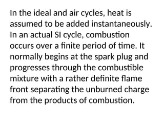 In the ideal and air cycles, heat is
assumed to be added instantaneously.
In an actual SI cycle, combustion
occurs over a finite period of time. It
normally begins at the spark plug and
progresses through the combustible
mixture with a rather definite flame
front separating the unburned charge
from the products of combustion.
 
