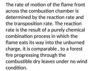 The rate of motion of the flame front
across the combustion chamber is
determined by the reaction rate and
the transposition rate. The reaction
rate is the result of a purely chemical
combination process in which the
flame eats its way into the unburned
charge, it is comparable , to a forest
fire progressing through the
combustible dry leaves under no wind
condition.
 