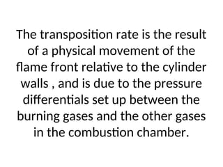 The transposition rate is the result
of a physical movement of the
flame front relative to the cylinder
walls , and is due to the pressure
differentials set up between the
burning gases and the other gases
in the combustion chamber.
 