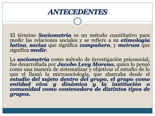 ANTECEDENTES
El término Sociometría es un método cuantitativo para
medir las relaciones sociales y se refiere a su etimología
latina, socius que significa compañero, y metrum que
significa medir.
La sociometría como método de investigación psicosocial,
fue desarrollada por Jacobo Levy Moreno, quien lo pensó
como una manera de sistematizar y objetivar el estudio de lo
que el llamó la microsociología, que abarcaba desde el
estudio del sujeto dentro del grupo, el grupo como
entidad viva y dinámica y la institución o
comunidad como contenedora de distintos tipos de
grupos.
 