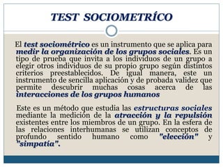 TEST SOCIOMETRÍCO
El test sociométrico es un instrumento que se aplica para
medir la organización de los grupos sociales. Es un
tipo de prueba que invita a los individuos de un grupo a
elegir otros individuos de su propio grupo según distintos
criterios preestablecidos. De igual manera, este un
instrumento de sencilla aplicación y de probada validez que
permite descubrir muchas cosas acerca de las
interacciones de los grupos humanos
Este es un método que estudia las estructuras sociales
mediante la medición de la atracción y la repulsión
existentes entre los miembros de un grupo. En la esfera de
las relaciones interhumanas se utilizan conceptos de
profundo sentido humano como "elección" y
"simpatía".
 