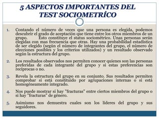 5 ASPECTOS IMPORTANTES DEL
TEST SOCIOMETRÍCO
1. Contando el número de veces que una persona es elegida, podemos
descubrir el grado de aceptación que tiene entre los otros miembros de un
grupo. Esto constituye el status sociométrico. Unas personas serán
elegidas con mas frecuencia que otras. Hay una probabilidad estadística
de ser elegido (según el número de integrantes del grupo, el número de
elecciones posibles y los criterios utilizados) y un resultado observado
según la estructura del grupo.
2. Los resultados observados nos permiten conocer quienes son las personas
preferidas de cada integrante del grupo y si estas preferencias son
recíprocas o no.
3. Revela la estructura del grupo en su conjunto. Sus resultados permiten
comprobar si está constituido por agrupaciones internas o si está
homogéneamente integrado.
4. Nos puede mostrar si hay "fracturas" entre ciertos miembros del grupo o
si hay "fracturas" de género.
5. Asimismo nos demuestra cuales son los líderes del grupo y sus
seguidores.
 