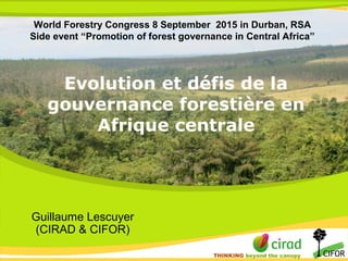 THINKING beyond the canopy
THINKING beyond the canopy
Evolution et défis de la
gouvernance forestière en
Afrique centrale
Guillaume Lescuyer
(CIRAD & CIFOR)
World Forestry Congress 8 September 2015 in Durban, RSA
Side event “Promotion of forest governance in Central Africa”
 
