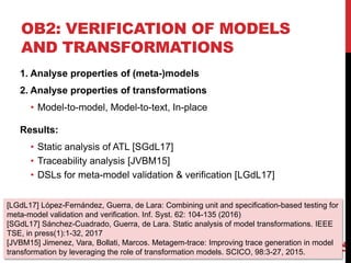 OB2: VERIFICATION OF MODELS
AND TRANSFORMATIONS
12
1. Analyse properties of (meta-)models
2. Analyse properties of transformations
• Model-to-model, Model-to-text, In-place
Results:
• Static analysis of ATL [SGdL17]
• Traceability analysis [JVBM15]
• DSLs for meta-model validation & verification [LGdL17]
[LGdL17] López-Fernández, Guerra, de Lara: Combining unit and specification-based testing for
meta-model validation and verification. Inf. Syst. 62: 104-135 (2016)
[SGdL17] Sánchez-Cuadrado, Guerra, de Lara. Static analysis of model transformations. IEEE
TSE, in press(1):1-32, 2017
[JVBM15] Jimenez, Vara, Bollati, Marcos. Metagem-trace: Improving trace generation in model
transformation by leveraging the role of transformation models. SCICO, 98:3-27, 2015.
 