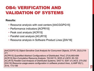 OB4: VERIFICATION AND
VALIDATION OF SYSTEMS
Results:
• Resource analysis with cost centers [AACGGPG15]
• Performance indicators [ACPR15]
• Peak cost analysis [ACR15]
• Parallel cost analysis [ACJR15]
• Resource analysis in Software Product Lines [ZAV16]
19
[AACGGPG15] Object-Sensitive Cost Analysis for Concurrent Objects, STVR, 25(3):218-
271
[ACPR15] Quantified Abstract Configurations of Distributed, FAoC 27(4):665-699
[ACR15] Non-Cumulative Resource Analysis. TACAS’15, 9035 of LNCS, 85-100
[ACJR15] Parallel Cost Analysis of Distributed Systems, SAS’15, 9291 of LNCS, 275-292
[ZAV16] Resource-usage-aware configuration in software product lines, JLAMP 85(1),
2016, 173-199
 