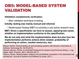 OB5: MODEL-BASED SYSTEM
VALIDATION
20
Validation complements verification.
• Main validation technique is testing.
Initially, testing was mainly manual and informal
• Model-based Testing (MBT) is currently a very active research area.
MBT: Given a specification we have to assess, applying test cases,
whether an implementation conforms to the specification.
We do not only test what the implementation does but also how the
implementation performs actions (time needed, probability of
performing an action, needed resources, etc).
Merayo, Núñez: Passive testing of communicating systems with timeouts. Information &
Software Technology 64: 19-35 (2015)
Hierons, Merayo, Núñez: An extended framework for passive asynchronous testing. J. Log.
Algebr. Meth. Program. 86(1): 408-424 (2017)
Hierons, Núñez: Implementation relations and probabilistic schedulers in the distributed test
architecture. Journal of Systems and Software (in press, 2017)
 