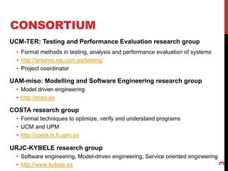 CONSORTIUM
UCM-TER: Testing and Performance Evaluation research group
• Formal methods in testing, analysis and performance evaluation of systems
• http://antares.sip.ucm.es/testing/
• Project coordinator
UAM-miso: Modelling and Software Engineering research group
• Model driven engineering
• http://miso.es
COSTA research group
• Formal techniques to optimize, verify and understand programs
• UCM and UPM
• http://costa.ls.fi.upm.es
URJC-KYBELE research group
• Software engineering, Model-driven engineering, Service oriented engineering
• http://www.kybele.es
3
 