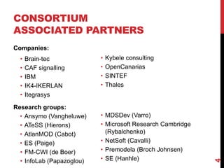 CONSORTIUM
ASSOCIATED PARTNERS
Companies:
• Brain-tec
• CAF signalling
• IBM
• IK4-IKERLAN
• Itegrasys
Research groups:
• Ansymo (Vangheluwe)
• ATeSS (Hierons)
• AtlanMOD (Cabot)
• ES (Paige)
• FM-CWI (de Boer)
• InfoLab (Papazoglou)
4
• Kybele consulting
• OpenCanarias
• SINTEF
• Thales
• MDSDev (Varro)
• Microsoft Research Cambridge
(Rybalchenko)
• NetSoft (Cavalli)
• Premodela (Broch Johnsen)
• SE (Hanhle)
 