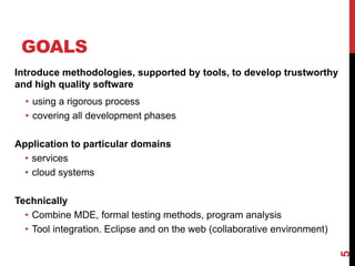 GOALS
Introduce methodologies, supported by tools, to develop trustworthy
and high quality software
• using a rigorous process
• covering all development phases
Application to particular domains
• services
• cloud systems
Technically
• Combine MDE, formal testing methods, program analysis
• Tool integration. Eclipse and on the web (collaborative environment)
5
 