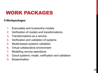 WORK PACKAGES
9 Workpackages
1. Executable and trustworthy models
2. Verification of models and transformations
3. Transformations as a service
4. Verification and validation of systems
5. Model-based systems validation
6. Virtual collaborative environment
7. Modelling service operations
8. Cloud systems: model, verification and validation
9. Dissemination
6
 