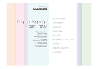 il Digital Signage 
per il retail 
+ multimedialità 
+ connettività 
+ contenuti 
+ interazione 
+ visibilità 
+ propensione all’acquisto 
+ fiducia 
+ risparmi gestionali 
+ versatilità 
Il Digital Signage è un 
settore in piena 
espansione, dalla 
pubblicità in mobilità ai 
sistemi in-store. 
Per integrare 
efficacemente le soluzioni 
di Digital Signage nel 
progetto retail è 
importante capire i suoi 
principali vantaggi. 
 