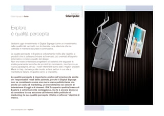 Digital Signage & Retail 
Explora 
è qualità percepita 
Vediamo ogni investimento in Digital Signage come un investimento 
nella qualità del rapporto con la clientela, una relazione che va 
coltivata in maniera accurata e continuativa. 
La qualità percepita di Explora è volutamente molto alta rispetto ai 
prodotti che si potevano trovare sul mercato, più orientati all’aspetto 
informatico e meno a quello del design. 
Non era nostra intenzione progettare un sistema che seguisse le 
scelte puramente tecniche dei prodotti in commercio, ma imporre un 
nuovo paradigma per cui i nostri riferimenti sono stati i migliori prodotti 
Made in Italy, dal design alla moda, ai tanti settori in cui stile e 
manifattura italiana di qualità vanno a braccetto. 
La qualità percepita è importante anche nell’orientare la scelta 
dei responsabili retail delle aziende, perchè il Digital Signage 
non va considerato come una mera spesa pubblicitaria, ma 
anche un costo di marketing, un investimento nei sistemi di 
interazione di oggi e di domani. Già il rapporto qualità/prezzo di 
Explora è estremamente vantaggioso, ma lo è ancora di più se 
si considera la sua adozione all’interno delle politiche di 
marketing: la sua qualità percepita riflette e rafforza l’identità di 
marca. 
www.sicomputer.com / explora 
 