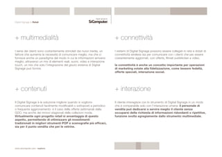 Digital Signage & Retail 
+ multimedialità 
I sensi dei clienti sono costantemente stimolati dai nuovi media, un 
fattore che aumenta la necessità di comunicare meglio, ma che ci 
fornisce anche un paradigma del modo in cui le informazioni arrivano 
meglio, attraverso un mix di elementi reali, suoni, video e interazione 
touch, un mix che solo l’integrazione del gisuto sistema di Digital 
Signage può fornire. 
www.sicomputer.com / explora 
+ connettività 
I sistemi di Digital Signage possono essere collegati in rete e dotati di 
connettività wireless sia per comunicare con i clienti che per essere 
costantemente aggiornati, con offerte, filmati pubblicitari e video. 
la connettività è anche un concetto importante per operazioni 
di marketing votate alla fidelizzazione, come tessere fedeltà, 
offerte speciali, interazione social. 
+ contenuti 
Il Digital Signage è la soluzione migliore quando si vogliono 
comunicare contenuti facilmente modificabili o sottoposti a periodico 
o frequente aggironamento: è il caso delle offerte settimanali della 
GDO, ma anche dei rinnovi stagionali delle collezioni moda. 
Virtualmente ogni progetto retail si avvantaggia di questo 
aspetto, permettendo di ottimizzare gli investimenti 
tradizionali in migliori strumenti POP e scenografie più efficaci, 
sia per il punto vendita che per le vetrine. 
+ interazione 
Il cliente interagisce con lo strumento di Digital Signage in un modo 
che è comparabile solo con l’interazione umana: il personale di 
vendita può dedicarsi a servire meglio il cliente senza 
occuparsi della richiesta di informazioni ridondanti o ripetitive, 
funzione svolta egregiamente dallo strumento multimediale. 
 