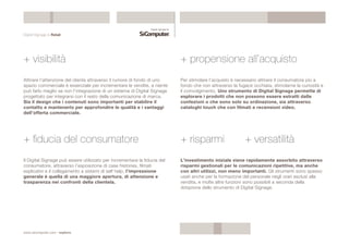 Digital Signage & Retail 
+ visibilità 
Attirare l’attenzione del cliente attraverso il rumore di fondo di uno 
spazio commerciale è essenziale per incrementare le vendite, e niente 
può farlo meglio se non l’integrazione di un sistema di Digital Signage 
progettato per integrarsi con il resto della comunicazione di marca. 
Sia il design che i contenuti sono importanti per stabilire il 
contatto e mantenerlo per approfondire le qualità e i vantaggi 
dell’offerta commerciale. 
www.sicomputer.com / explora 
+ propensione all’acquisto 
Per stimolare l’acquisto è necessario attirare il consumatore più a 
fondo che non attraverso la fugace occhiata, stimolarne la curiosità e 
il coinvolgimento. Uno strumento di Digital Signage permette di 
esplorare i prodotti che non possono essere estratti dalle 
confezioni o che sono solo su ordinazione, sia attraverso 
cataloghi touch che con filmati e recensioni video. 
+ fiducia del consumatore 
Il Digital Signage può essere utilizzato per incrementare la fiducia del 
consumatore, attraverso l’esposizione di case histories, filmati 
esplicativi e il collegamento a sistemi di self help, l’impressione 
generale è quella di una maggiore apertura, di attenzione e 
trasparenza nei confronti della clientela. 
+ risparmi + versatilità 
L’investimento iniziale viene rapidamente assorbito attraverso 
risparmi gestionali per le comunicazioni ripetitive, ma anche 
con altri utilizzi, non meno importanti. Gli strumenti sono spesso 
usati anche per la formazione del personale negli orari esclusi alla 
vendita, e molte altre funzioni sono possibili a seconda della 
dotazione dello strumento di Digital Signage. 
 