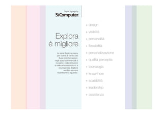 Explora 
è migliore 
+ design 
+ visibilità 
+ personalità 
+ flessibilità 
+ personalizzazione 
+ qualità percepita 
+ tecnologia 
+ know-how 
+ scalabilità 
+ leadership 
+ assistenza 
La serie Explora nasce 
per vivere al centro dei 
flussi di informazioni: 
negli spazi commerciali e 
ricreativi, nelle istituzioni 
e nelle amministrazioni; e 
ovunque sia, Explora 
sembra sempre 
ricambiare lo sguardo. 
 