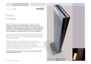 Digital Signage & Retail 
Explora 
è design 
Il miglior design e l’alta manifattura italiana fanno la differen 
Come per i migliori prodotti del Made in Italy la cura 
dettaglio è stata una priorità fin dalle prime fasi di pr 
tecnologia è perfettamente dissimulata in un telaio s 
vista, una scocca traslucida intercambiabile retrove 
personalizzabile, una solida struttura in acciaio e al 
L’interazione è al centro del concetto di Digital Signage, 
nel mondo reale, in spazi commerciali che devono esser 
dalla presenza di Explora, non banalizzati da presenze in 
oltremodo tecnologiche. 
Un esempio del tipo di qualità che cercavamo e che si p 
letteralmente toccare con mano è il nastro in tubolare a 
jacquard che incornicia la serie Explora come una firma 
Il marchio SiComputer non è sul fronte (dove ci aspetti 
giustamente il brand dello spazio retail), ma è discretam 
nastro come un’etichetta oro ricamata al laser. 
E sull’etichetta dorata anche una piccola frase ch 
orgogliosi: Made in Italy. 
www.sicomputer.com / explora 
 