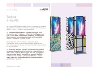 Digital Signage & Retail 
Explora 
è visibilità 
Se lo scopo del Digital Signage è attirare il consumatore, chiedergli 
di spendere un po’ del suo tempo fra i nostri prodotti, allora si può 
dire che Explora è come una seducente sirena. 
La sua seduzione può essere sottile e discreta in livrea 
bianco minimale o nel colore del brand retail. Oppure con 
tutti i colori che la creatività del marketing sa immaginare. 
Molti retailer lo trovano il podio ideale per i colori della 
marca, o per il logo su fondo neutro. 
Qualunque sia la fantasia che più si addice allo spazio 
commerciale, la tecnica di retroverniciatura lo rende sempre 
luminoso e cangiante alla luce, lanciando riflessi diversi e scintillanti 
ad ogni movimento. 
Lo strumento di digital signage, soprattutto se progettato 
pensando alla qualità, non va nascosto, ma posizionato in 
primo piano nei punti di passaggio, non solo appoggiato a 
una parete (per quanto si possa), ma anche in posizioni 
centrali perchè il retro è curato come il fronte o perchè 
avete scelto una soluzione bifacciale. I clienti verranno a 
guardarlo e a toccarlo. 
www.sicomputer.com / explora 
 