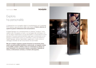 Digital Signage & Retail 
Explora 
ha personalità 
L’integrazione con il progetto retail e il coordinamento con il materiale 
POP rendono ogni strumento della Linea Explora il fulcro attorno al 
quale far girare l’attenzione del consumatore. 
Il Digital Signage non è semplicemente un sistema “moderno” di far 
vedere cose, ma spesso un aiuto o un surrogato del commesso o di 
chi nei negozi tradizionali si occupa del cliente. Il consumatore è ormai 
abituato a muoversi autonomamente negli spazi commerciali e se ha 
bisogno di informazioni cerca un commesso o cerca sul sistema di 
Digital Signage: sempre disponibile e aggiornato, è visto come un 
vantaggio sensibile sia dal consumatore che dal retailer. 
Ma per svolgere appieno questa funzione lo strumento deve 
avere una personalità distintiva e autorevole, un aspetto solido 
e di qualità, curato e rifinito come un commesso in divisa: in 
quel momento è lo strumento stesso a veicolare l’identità di 
marca, a dimostrare cortesia, a invitare all’acquisto. 
www.sicomputer.com / explora 
 