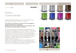 Digital Signage & Retail 
Explora 
è personalizzato 
Ogni progetto retail è diverso, con i suoi colori, materiali, la sua 
identità di marca e il tipo di cliente a cui si rivolge. 
Per questo la linea Explora è pensata come una famiglia di 
prodotti altamente personalizzabili. 
Mantenendo la stessa qualità realizzativa e funzionale, ogni 
strumento può essere prodotto su misura. 
La scocca in metacrilato/policarbonato è retroverniciata con un 
procedimento complesso, ma estremamente efficace: i riflessi della 
superficie sono impareggiabili. Le scocche in bianco o nero sono le 
più utilizzate, ma tutte le vernici possono essere scelte, perchè il 
prodotto deve poter essere coordinato con ogni colore aziendale, con 
ogni marchio. In alcuni casi la scocca è stata realizzata in legno 
stratificato, ma virtualmente ogni tipo di coordinamento di colore o 
materiale è possibile o verificabile con l’aiuto del reparto di 
progettazione di SiComputer. 
Il nastro a trama jacquard è standard con la discreta trama “Si” di 
SiComputer, vero dettaglio Premium, ma ogni personalizzazione 
anche qui è possibile per colore, materiale, trama. Senza parlare dei 
mille modi in cui è possibile applicare marchi e grafiche. 
www.sicomputer.com / explora 
 