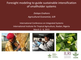 Foresight modeling to guide sustainable intensification
of smallholder systems
Dolapo Enahoro
Agricultural Economist, ILRI
International Conference on Integrated Systems
International Institute for Tropical Agriculture, Ibadan, Nigeria
March 3 - 6, 2015
 